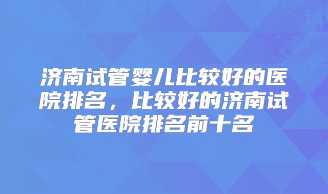 济南试管婴儿比较好的医院排名，比较好的济南试管医院排名前十名