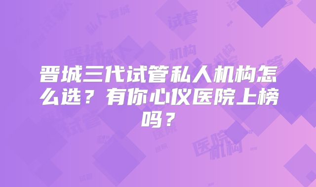 晋城三代试管私人机构怎么选?有你心仪医院上榜吗?