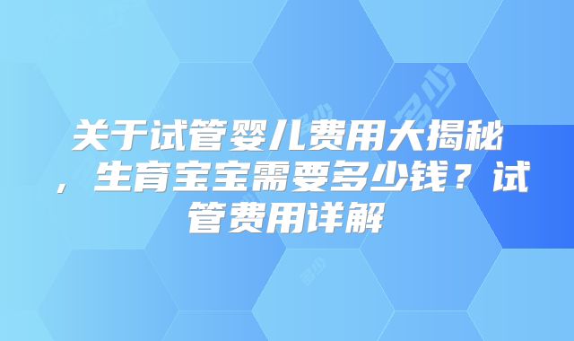 关于试管婴儿费用大揭秘,生育宝宝需要多少钱?试管费用详解