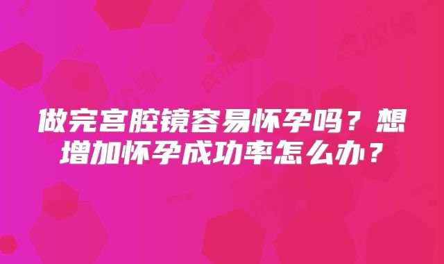 做完宫腔镜容易怀孕吗？想增加怀孕成功率怎么办？