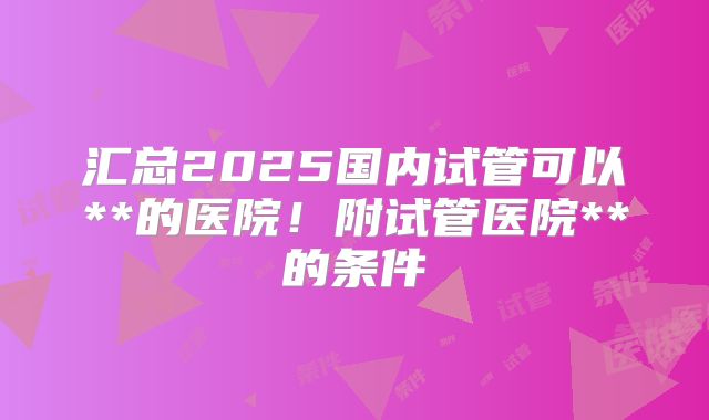 汇总2025国内试管可以**的医院！附试管医院**的条件