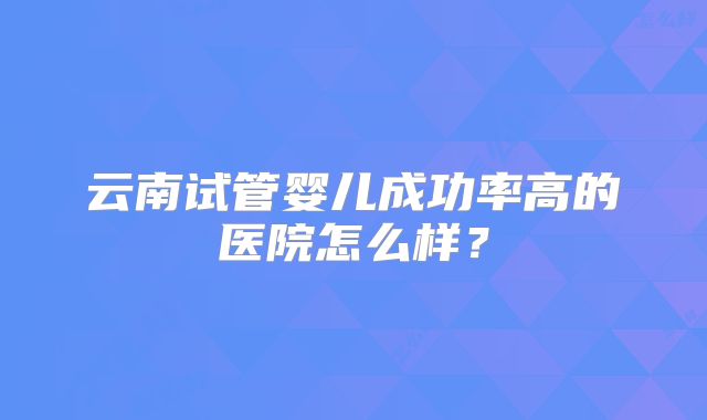 云南试管婴儿成功率高的医院怎么样？