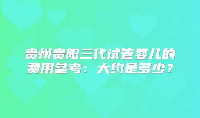 贵州贵阳三代试管婴儿的费用参考:大约是多少?