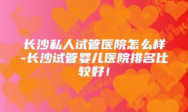 长沙私人试管医院怎么样-长沙试管婴儿医院排名比较好！