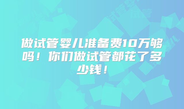 做试管婴儿准备费10万够吗！你们做试管都花了多少钱！
