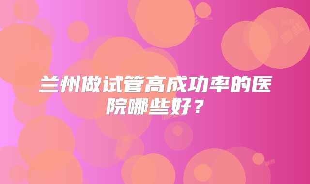 兰州做试管高成功率的医院哪些好?
