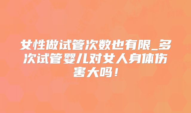 女性做试管次数也有限_多次试管婴儿对女人身体伤害大吗!