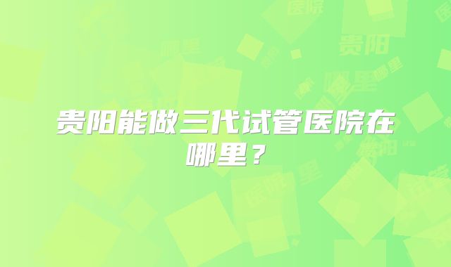 贵阳能做三代试管医院在哪里?