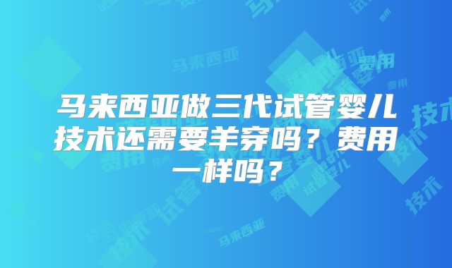 马来西亚做三代试管婴儿技术还需要羊穿吗？费用一样吗？