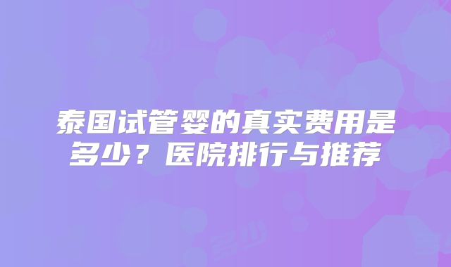 泰国试管婴的真实费用是多少？医院排行与推荐