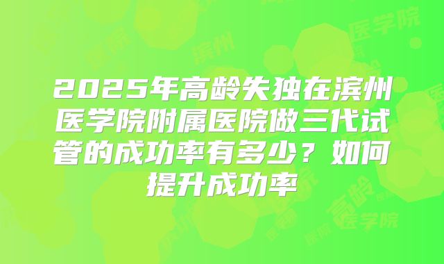 2025年高龄失独在滨州医学院附属医院做三代试管的成功率有多少？如何提升成功率
