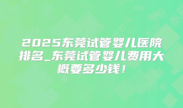 2025东莞试管婴儿医院排名_东莞试管婴儿费用大概要多少钱！