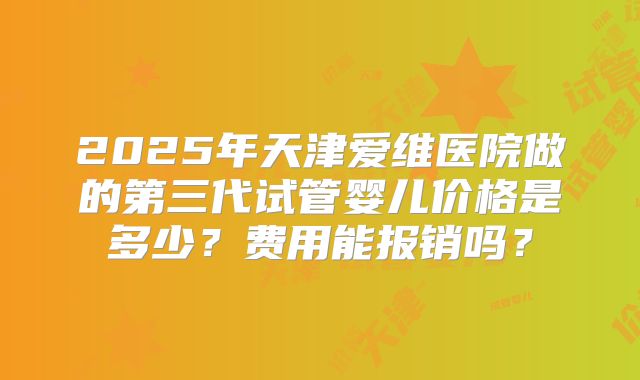 2025年天津爱维医院做的第三代试管婴儿价格是多少？费用能报销吗？