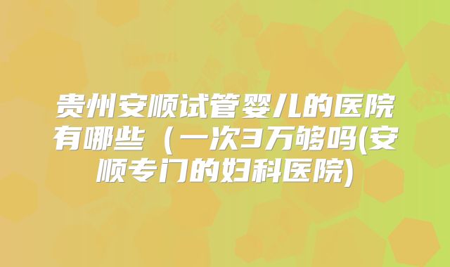 贵州安顺试管婴儿的医院有哪些(一次3万够吗(安顺专门的妇科医院)