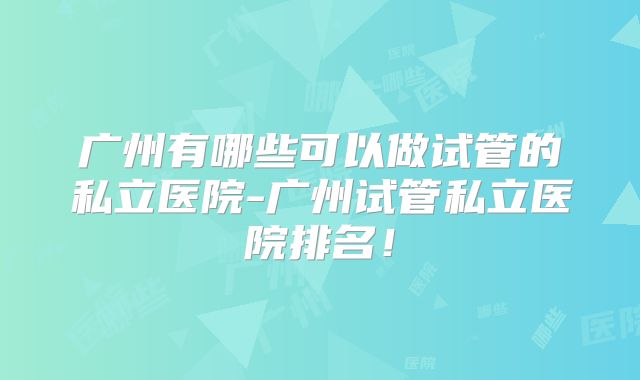 广州有哪些可以做试管的私立医院-广州试管私立医院排名！