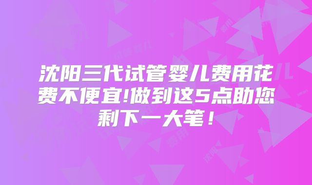 沈阳三代试管婴儿费用花费不便宜!做到这5点助您剩下一大笔！
