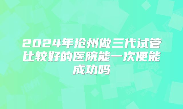 2024年沧州做三代试管比较好的医院能一次便能成功吗