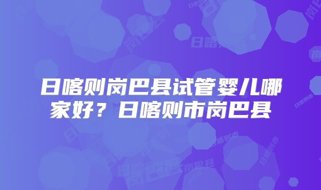 日喀则岗巴县试管婴儿哪家好？日喀则市岗巴县