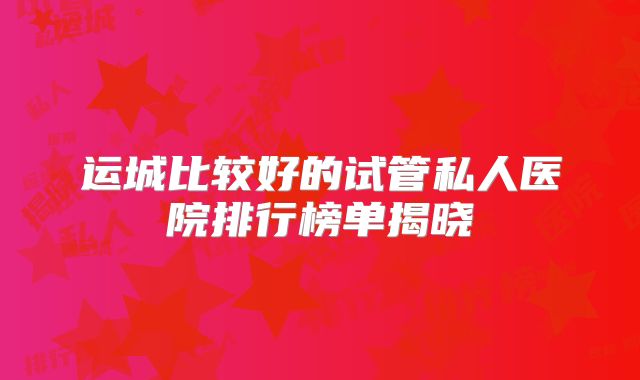 运城比较好的试管私人医院排行榜单揭晓