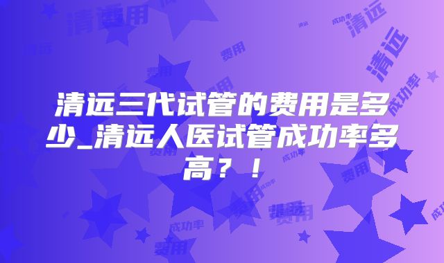 清远三代试管的费用是多少_清远人医试管成功率多高?!