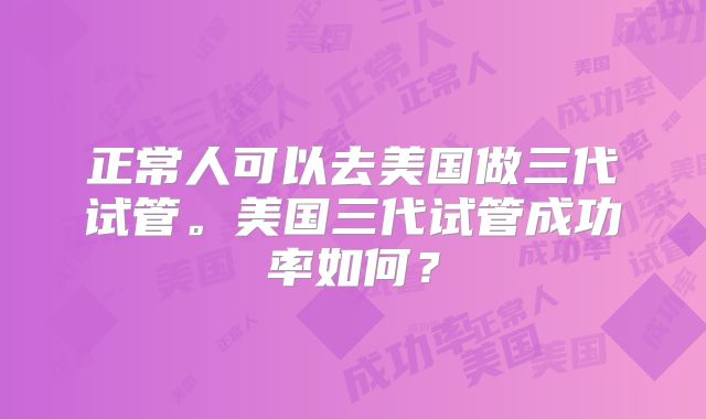 正常人可以去美国做三代试管。美国三代试管成功率如何？