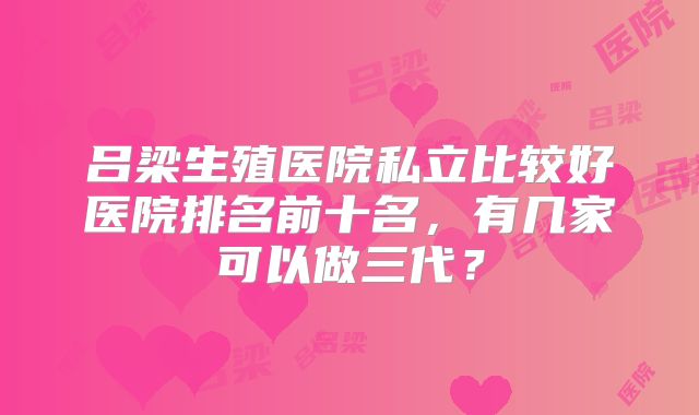 吕梁生殖医院私立比较好医院排名前十名,有几家可以做三代?