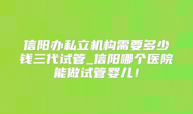 信阳办私立机构需要多少钱三代试管_信阳哪个医院能做试管婴儿!