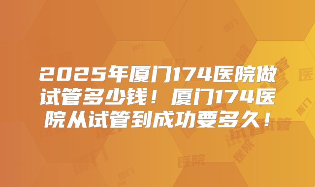 2025年厦门174医院做试管多少钱！厦门174医院从试管到成功要多久！