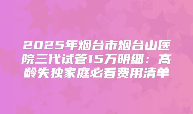 2025年烟台市烟台山医院三代试管15万明细:高龄失独家庭必看费用清单