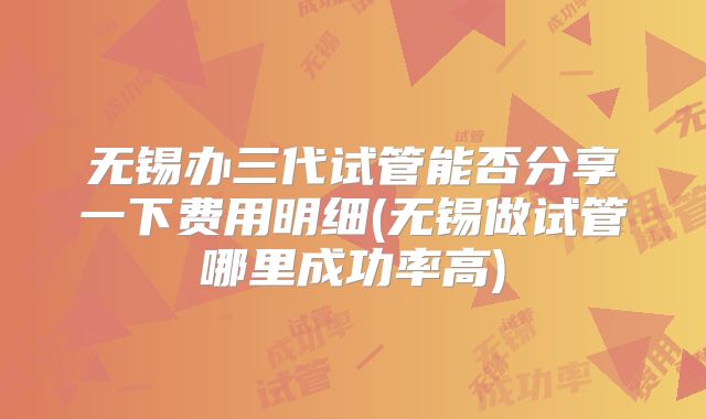 无锡办三代试管能否分享一下费用明细(无锡做试管哪里成功率高)