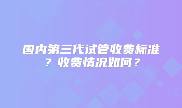 国内第三代试管收费标准?收费情况如何?