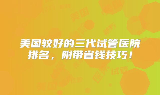 美国较好的三代试管医院排名，附带省钱技巧！
