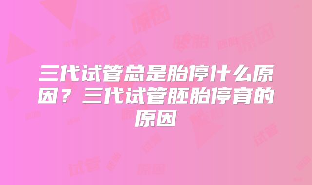 三代试管总是胎停什么原因?三代试管胚胎停育的原因