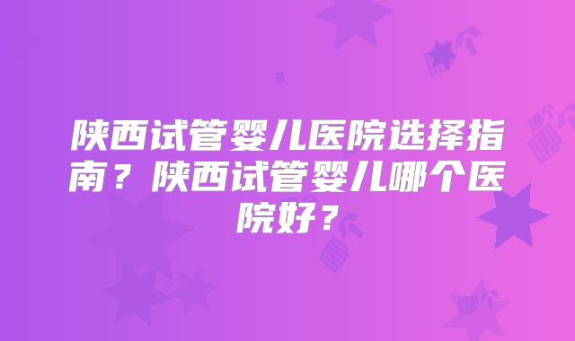 陕西试管婴儿医院选择指南？陕西试管婴儿哪个医院好？