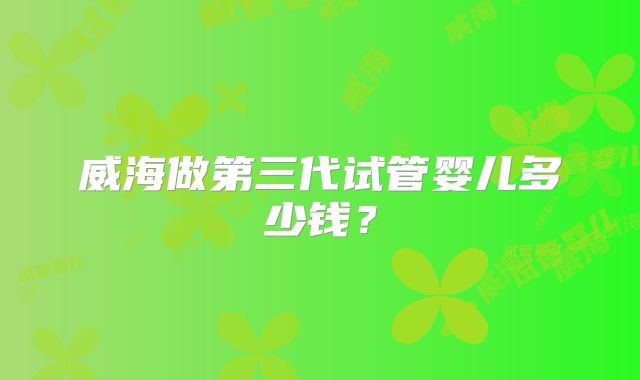 威海做第三代试管婴儿多少钱？
