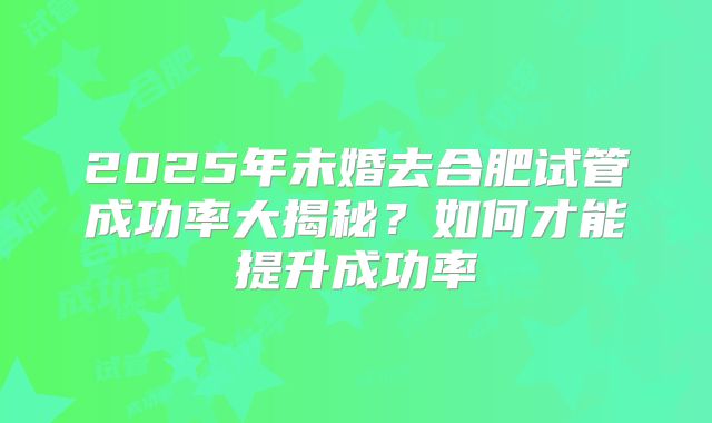 2025年未婚去合肥试管成功率大揭秘？如何才能提升成功率