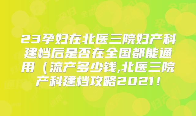 23孕妇在北医三院妇产科建档后是否在全国都能通用（流产多少钱,北医三院产科建档攻略2021！