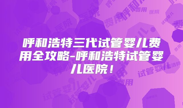 呼和浩特三代试管婴儿费用全攻略-呼和浩特试管婴儿医院！
