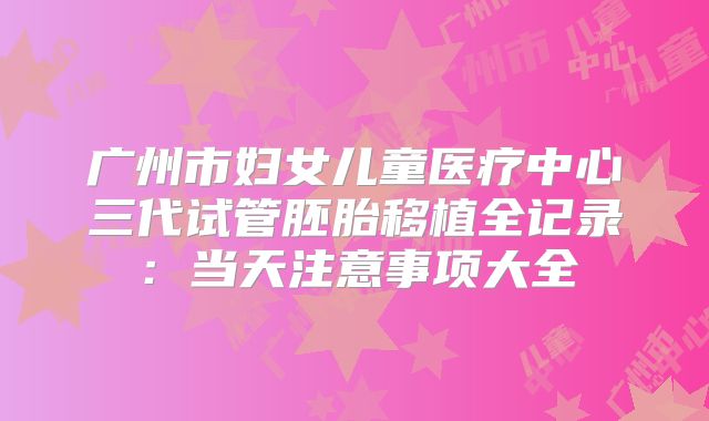 广州市妇女儿童医疗中心三代试管胚胎移植全记录:当天注意事项大全