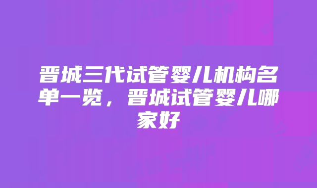 晋城三代试管婴儿机构名单一览,晋城试管婴儿哪家好