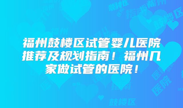 福州鼓楼区试管婴儿医院推荐及规划指南！福州几家做试管的医院！