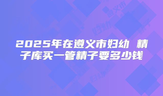 2025年在遵义市妇幼 精子库买一管精子要多少钱