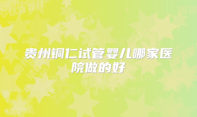 贵州铜仁试管婴儿哪家医院做的好