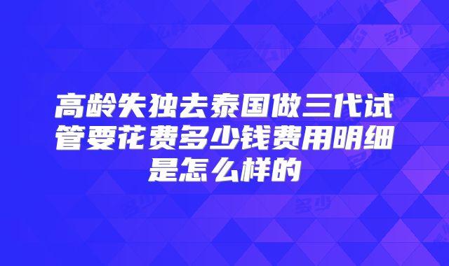 高龄失独去泰国做三代试管要花费多少钱费用明细是怎么样的