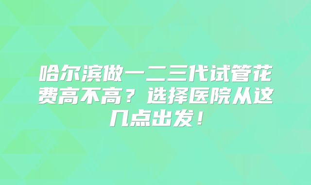 哈尔滨做一二三代试管花费高不高?选择医院从这几点出发!