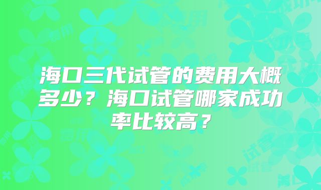 海口三代试管的费用大概多少?海口试管哪家成功率比较高?