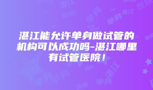 湛江能允许单身做试管的机构可以成功吗-湛江哪里有试管医院!