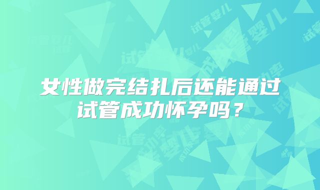女性做完结扎后还能通过试管成功怀孕吗？