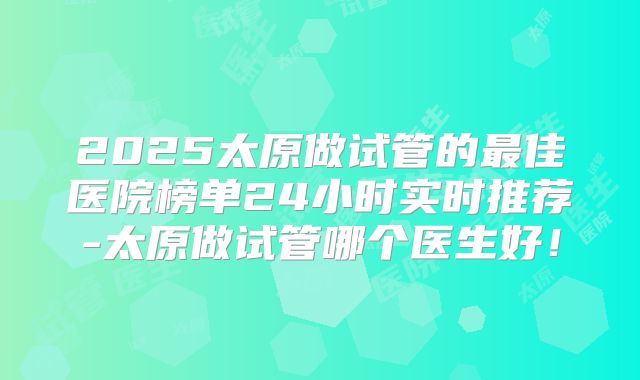 2025太原做试管的最佳医院榜单24小时实时推荐-太原做试管哪个医生好！