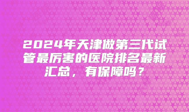 2024年天津做第三代试管最厉害的医院排名最新汇总，有保障吗？